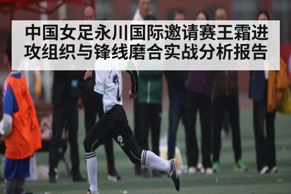 中国女足永川国际邀请赛王霜进攻组织与锋线磨合实战分析报告